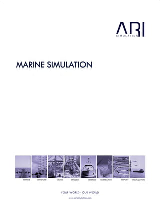 112
CUSTOMIZATION
Customization has always been our strength – having designed and
delivered a large number of customized solutions to meet niche
simulation requirements that range from fully custom built vessels to
complex multi-trainee and mission specific simulation. At ARI we
have established processes for recreating customer specific virtual
environments across our entire range of simulators.
MARINE OFFSHORE CRANE DRILLING DEFENSE SUBSEA/ROV AIRPORT VISUALIZATION
www.arisimulation.com
YOUR WORLD - OUR WORLD
B-1, Hauz Khas,
New Delhi - 110016, India
Tel: +91-11 4620 5123
8-10-10 Arinodai, Kita-ku,
Kobe-city, 651- 1321, Japan
Unit#9, 14320
Saratoga - Sunnyvale Road,
Saratoga, CA 95070, USA
Tel: +1408 338 6093
ENGINEERING
SALES & SUPPORT
USA
INDIA
JAPAN
support@arisimulation.com
Copyright ©2014 ARI Simulation
All other trademarks and copyrights are
hereby acknowledged.
www.arisimulation.com
With operations, partners and representatives around the world,
an ARI representative is only a mouse click away.
Drop us a mail at info@arisimulation.com and an ARI
representative will get back to you promptly.
ARI WORLDWIDE
ariusa@arisimulation.com
USA, NORTH & SOUTH AMERICA
ariuk@arisimulation.com
UK & EUROPE
ariindia@arisimulation.com
INDIA
arijapan@arisimulation.com
JAPAN
arimanila@arisimulation.com
PHILIPPINES
SALES & CUSTOMER SERVICES
 