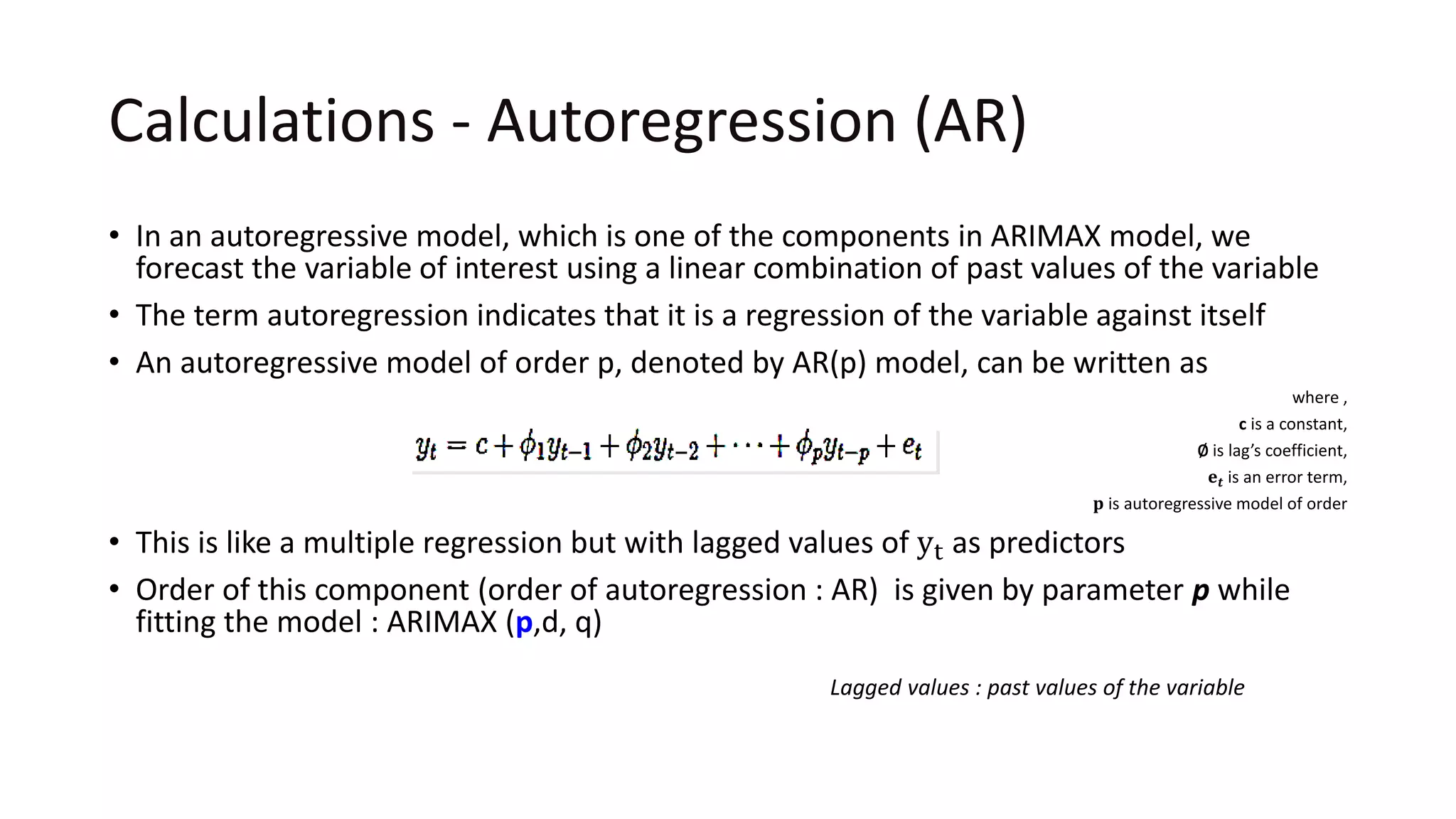 Calculations - Autoregression (AR)
• In an autoregressive model, which is one of the components in ARIMAX model, we
forecast the variable of interest using a linear combination of past values of the variable
• The term autoregression indicates that it is a regression of the variable against itself
• An autoregressive model of order p, denoted by AR(p) model, can be written as
where ,
c is a constant,
∅ is lag’s coefficient,
𝐞 𝒕 is an error term,
𝐩 is autoregressive model of order
• This is like a multiple regression but with lagged values of yt as predictors
• Order of this component (order of autoregression : AR) is given by parameter p while
fitting the model : ARIMAX (p,d, q)
Lagged values : past values of the variable
 
