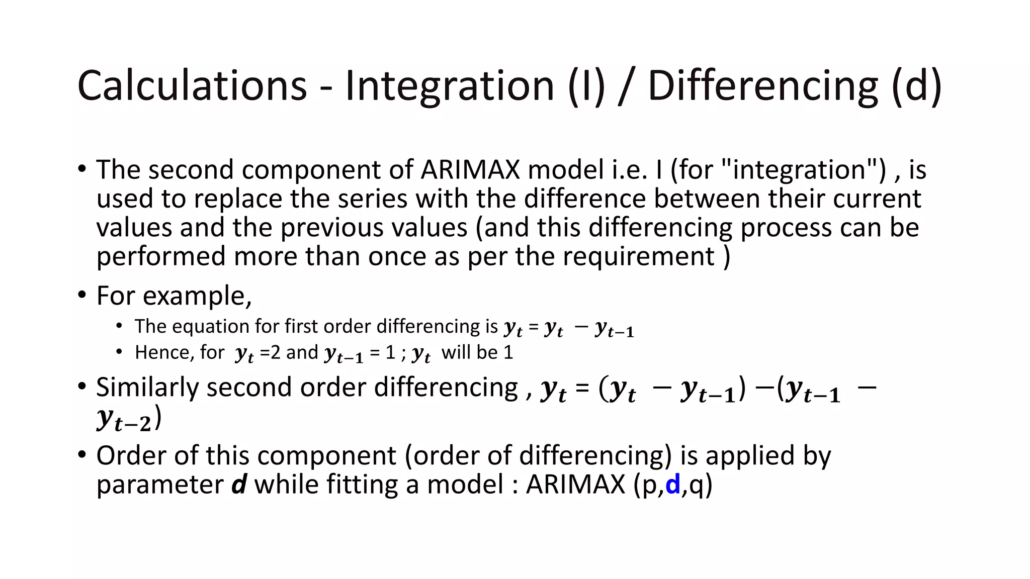 Calculations - Integration (I) / Differencing (d)
• The second component of ARIMAX model i.e. I (for "integration") , is
used to replace the series with the difference between their current
values and the previous values (and this differencing process can be
performed more than once as per the requirement )
• For example,
• The equation for first order differencing is 𝒚 𝒕 = 𝒚 𝒕 − 𝒚 𝒕−𝟏
• Hence, for 𝒚 𝒕 =2 and 𝒚 𝒕−𝟏 = 1 ; 𝒚 𝒕 will be 1
• Similarly second order differencing , 𝒚 𝒕 = (𝒚 𝒕 − 𝒚 𝒕−𝟏) −(𝒚 𝒕−𝟏 −
𝒚 𝒕−𝟐)
• Order of this component (order of differencing) is applied by
parameter d while fitting a model : ARIMAX (p,d,q)
 