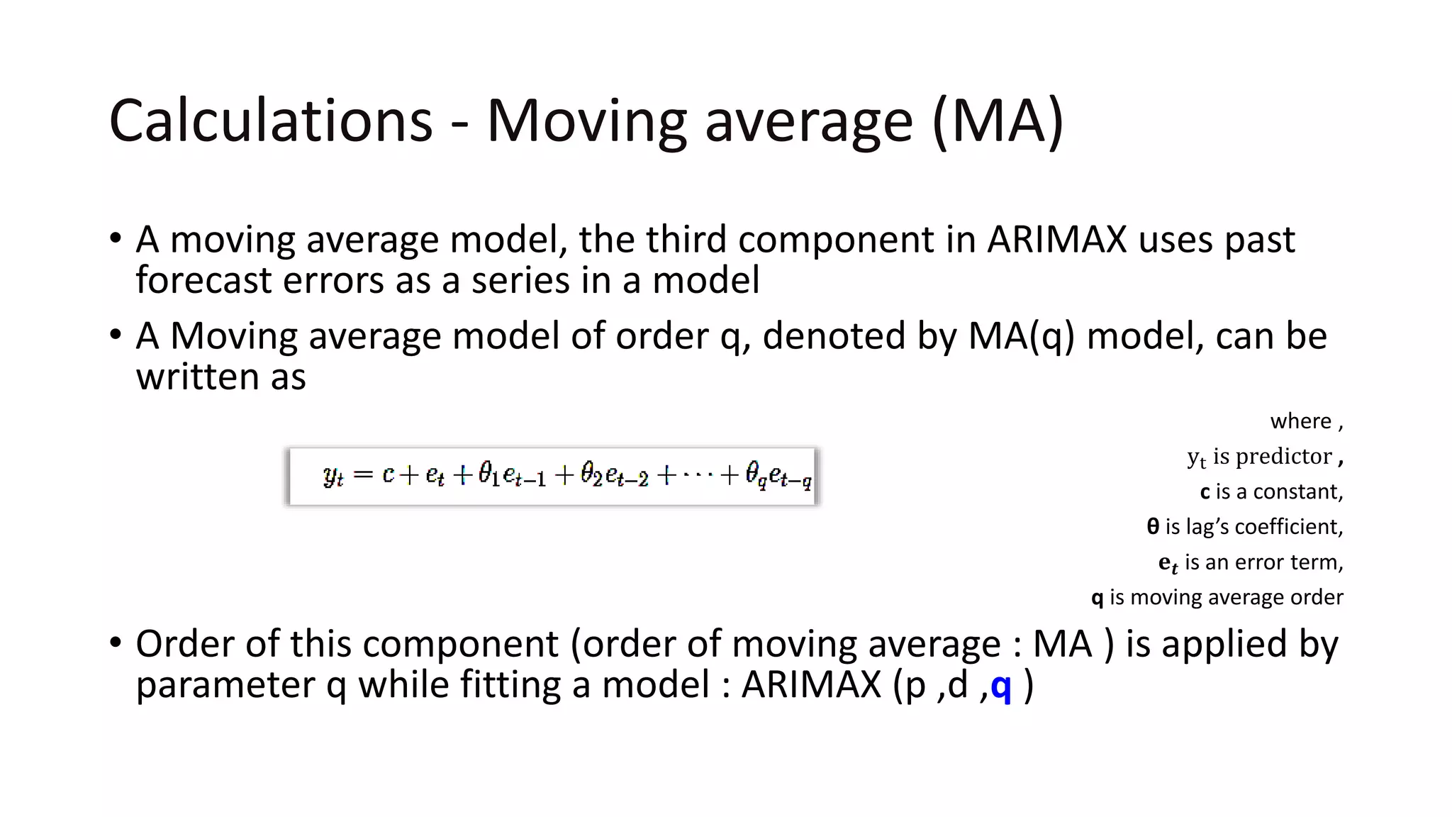 Calculations - Moving average (MA)
• A moving average model, the third component in ARIMAX uses past
forecast errors as a series in a model
• A Moving average model of order q, denoted by MA(q) model, can be
written as
where ,
yt is predictor ,
c is a constant,
θ is lag’s coefficient,
𝐞 𝒕 is an error term,
q is moving average order
• Order of this component (order of moving average : MA ) is applied by
parameter q while fitting a model : ARIMAX (p ,d ,q )
 