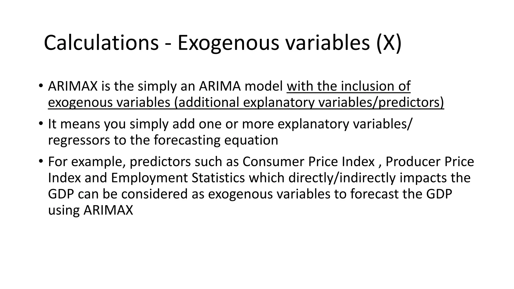 Calculations - Exogenous variables (X)
• ARIMAX is the simply an ARIMA model with the inclusion of
exogenous variables (additional explanatory variables/predictors)
• It means you simply add one or more explanatory variables/
regressors to the forecasting equation
• For example, predictors such as Consumer Price Index , Producer Price
Index and Employment Statistics which directly/indirectly impacts the
GDP can be considered as exogenous variables to forecast the GDP
using ARIMAX
 