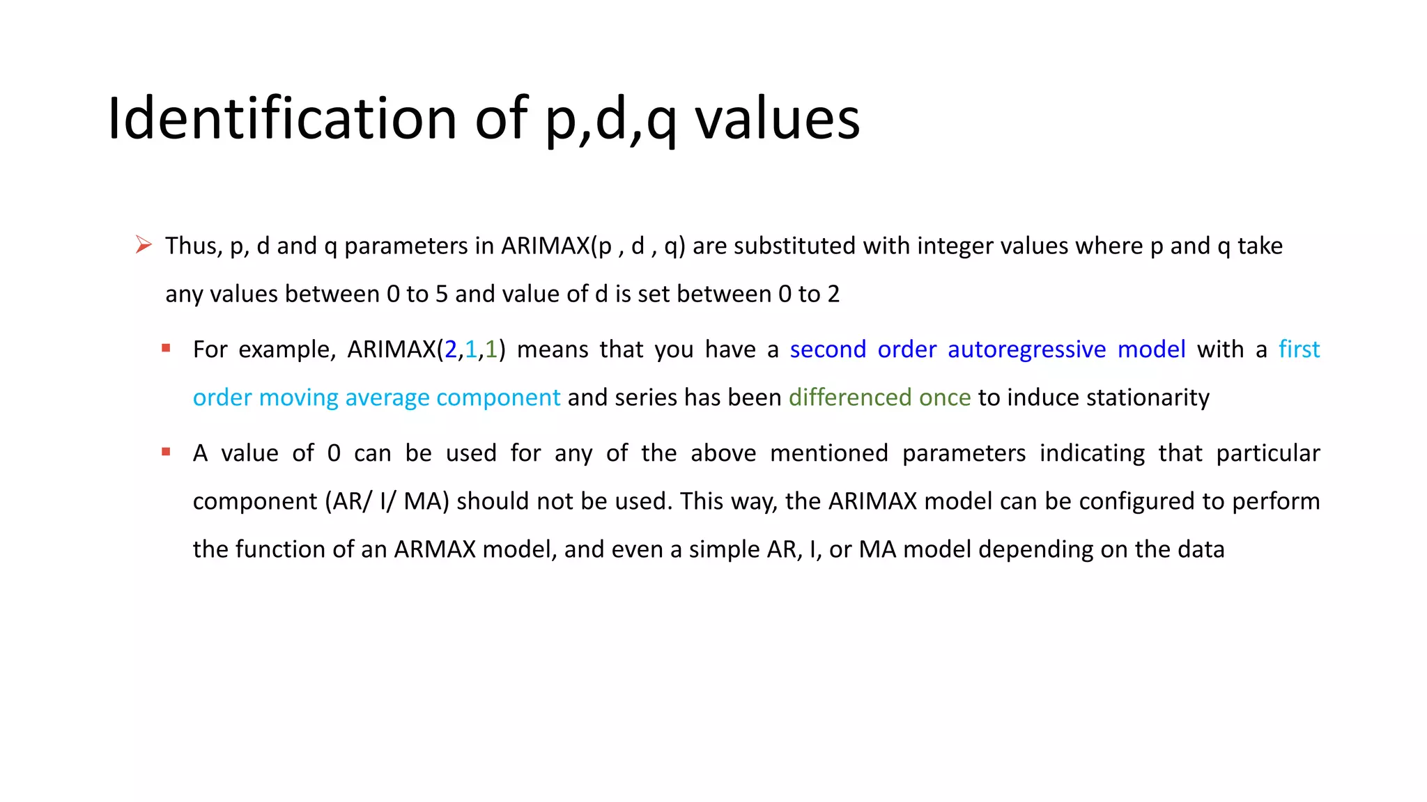 Identification of p,d,q values
 Thus, p, d and q parameters in ARIMAX(p , d , q) are substituted with integer values where p and q take
any values between 0 to 5 and value of d is set between 0 to 2
 For example, ARIMAX(2,1,1) means that you have a second order autoregressive model with a first
order moving average component and series has been differenced once to induce stationarity
 A value of 0 can be used for any of the above mentioned parameters indicating that particular
component (AR/ I/ MA) should not be used. This way, the ARIMAX model can be configured to perform
the function of an ARMAX model, and even a simple AR, I, or MA model depending on the data
 