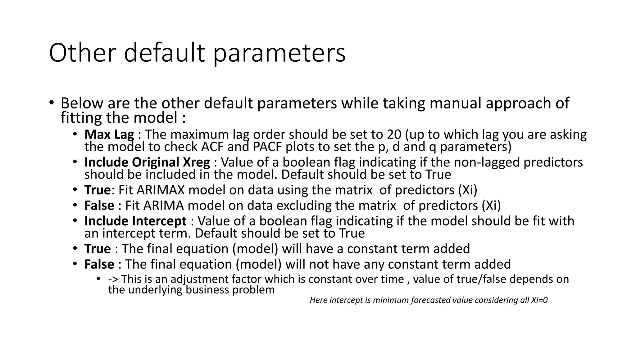 Other default parameters
• Below are the other default parameters while taking manual approach of
fitting the model :
• Max Lag : The maximum lag order should be set to 20 (up to which lag you are asking
the model to check ACF and PACF plots to set the p, d and q parameters)
• Include Original Xreg : Value of a boolean flag indicating if the non-lagged predictors
should be included in the model. Default should be set to True
• True: Fit ARIMAX model on data using the matrix of predictors (Xi)
• False : Fit ARIMA model on data excluding the matrix of predictors (Xi)
• Include Intercept : Value of a boolean flag indicating if the model should be fit with
an intercept term. Default should be set to True
• True : The final equation (model) will have a constant term added
• False : The final equation (model) will not have any constant term added
• -> This is an adjustment factor which is constant over time , value of true/false depends on
the underlying business problem
Here intercept is minimum forecasted value considering all Xi=0
 