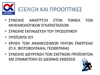 ΕΞΕΛΙΞΗ ΚΑΙ ΠΡΟΟΠΣΙΚΕ΢
• ΢ΤΝΕΧΗ΢ ΑΝΑΠΣΤΞΗ ΢ΣΟΝ ΣΟΜΕΑ ΣΩΝ
ΜΗΧΑΝΟΛΟΓΙΚΩΝ ΕΓΚΑΣΑ΢ΣΑ΢ΕΩΝ
• ΢ΤΝΕΧΗ΢ ΕΚΠΑΙΔΕΤ΢Η ΣΟΤ ΠΡΟ΢ΩΠΙΚΟΤ
• ΠΡΟΪΟΝΣΑ DIY
• ΧΡΗ΢Η ΣΩΝ ΑΝΑΝΕΩ΢ΙΜΩΝ ΠΗΓΩΝ ΕΝΕΡΓΕΙΑ΢
(Π.Χ. ΦΩΣΟΒΟΛΣΑΙΚΑ, ΓΕΩΘΕΡΜΙΑ)
• ΢ΤΝΕΧΗ΢ ΔΙΕΤΡΤΝ΢Η ΣΩΝ ΢ΧΕΣΙΚΩΝ ΠΡΟΪΟΝΣΩΝ
ΜΕ ΢ΤΜΜΕΣΟΧΗ ΢Ε ΔΙΕΘΝΗ΢ ΕΚΘΕ΢ΕΙ΢
 