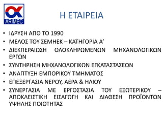 Η ΕΣΑΙΡΕΙΑ
• ΙΔΡΤ΢Η ΑΠΟ ΣΟ 1990
• ΜΕΛΟ΢ ΣΟΤ ΢ΕΜΗΕΚ – ΚΑΣΗΓΟΡΙΑ Α’
• ΔΙΕΚΠΕΡΑΙΩ΢Η ΟΛΟΚΛΗΡΩΜΕΝΩΝ ΜΗΧΑΝΟΛΟΓΙΚΩΝ
ΕΡΓΩΝ
• ΢ΤΝΣΗΡΗ΢Η ΜΗΧΑΝΟΛΟΓΙΚΩΝ ΕΓΚΑΣΑ΢ΣΑ΢ΕΩΝ
• ΑΝΑΠΣΤΞΗ ΕΜΠΟΡΙΚΟΤ ΣΜΗΜΑΣΟ΢
• ΕΠΕΞΕΡΓΑ΢ΙΑ ΝΕΡΟΤ, ΑΕΡΑ & ΗΛΙΟΤ
• ΢ΤΝΕΡΓΑ΢ΙΑ ΜΕ ΕΡΓΟ΢ΣΑ΢ΙΑ ΣΟΤ ΕΞΩΣΕΡΙΚΟΤ –
ΑΠΟΚΛΕΙ΢ΣΙΚΗ ΕΙ΢ΑΓΩΓΗ ΚΑΙ ΔΙΑΘΕ΢Η ΠΡΟΪΟΝΣΩΝ
ΤΨΗΛΗ΢ ΠΟΙΟΣΗΣΑ΢
 
