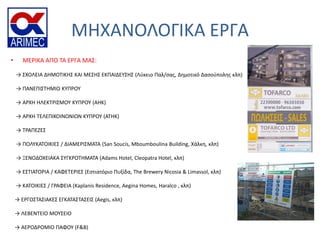ΜΗΧΑΝΟΛΟΓΙΚΑ ΕΡΓΑ
• ΜΕΡΙΚΑ ΑΠΟ ΣΑ ΕΡΓΑ ΜΑ΢:
→ ΢ΧΟΛΕΙΑ ΔΗΜΟΣΙΚΗ΢ ΚΑΙ ΜΕ΢Η΢ ΕΚΠΑΙΔΕΤ΢Η΢ (Λφκειο Παλ/ςασ, Δημοτικό Δαςοφπολησ κλπ)
→ ΠΑΝΕΠΙ΢ΣΗΜΙΟ ΚΤΠΡΟΤ
→ ΑΡΧΗ ΗΛΕΚΣΡΙ΢ΜΟΤ ΚΤΠΡΟΤ (ΑΗΚ)
→ ΑΡΧΗ ΣΕΛΕΠΙΚΟΙΝΩΝΙΩΝ ΚΤΠΡΟΤ (ΑΣΗΚ)
→ ΣΡΑΠΕΖΕ΢
→ ΠΟΛΤΚΑΣΟΙΚΙΕ΢ / ΔΙΑΜΕΡΙ΢ΜΑΣΑ (San Soucis, Mboumboulina Building, Χάλκη, κλπ)
→ ΞΕΝΟΔΟΧΕΙΑΚΑ ΢ΤΓΚΡΟΣΗΜΑΣΑ (Adams Hotel, Cleopatra Hotel, κλπ)
→ Ε΢ΣΙΑΣΟΡΙΑ / ΚΑΦΕΣΕΡΙΕ΢ (Εςτιατόριο Πυξίδα, The Brewery Nicosia & Limassol, κλπ)
→ ΚΑΣΟΙΚΙΕ΢ / ΓΡΑΦΕΙΑ (Kaplanis Residence, Aegina Homes, Haralco , κλπ)
→ ΕΡΓΟ΢ΣΑ΢ΙΑΚΕ΢ ΕΓΚΑΣΑ΢ΣΑ΢ΕΙ΢ (Aegis, κλπ)
→ ΛΕΒΕΝΣΕΙΟ ΜΟΤ΢ΕΙΟ
→ ΑΕΡΟΔΡΟΜΙΟ ΠΑΦΟΤ (F&B)
 