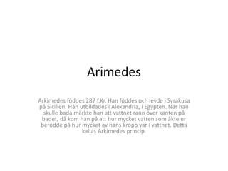 Arimedes 
Arkimedes föddes 287 f.Kr. Han föddes och levde i Syrakusa 
på Sicilien. Han utbildades i Alexandria, i Egypten. När han 
skulle bada märkte han att vattnet rann över kanten på 
badet, då kom han på att hur mycket vatten som åkte ur 
berodde på hur mycket av hans kropp var i vattnet. Detta 
kallas Arkimedes princip. 
 