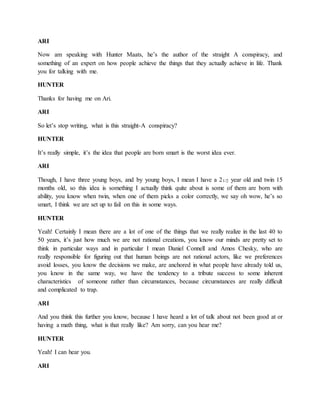 ARI 
Now am speaking with Hunter Maats, he’s the author of the straight A conspiracy, and 
something of an expert on how people achieve the things that they actually achieve in life. Thank 
you for talking with me. 
HUNTER 
Thanks for having me on Ari. 
ARI 
So let’s stop writing, what is this straight-A conspiracy? 
HUNTER 
It’s really simple, it’s the idea that people are born smart is the worst idea ever. 
ARI 
Though, I have three young boys, and by young boys, I mean I have a 21/2 year old and twin 15 
months old, so this idea is something I actually think quite about is some of them are born with 
ability, you know when twin, when one of them picks a color correctly, we say oh wow, he’s so 
smart, I think we are set up to fail on this in some ways. 
HUNTER 
Yeah! Certainly I mean there are a lot of one of the things that we really realize in the last 40 to 
50 years, it’s just how much we are not rational creations, you know our minds are pretty set to 
think in particular ways and in particular I mean Daniel Connell and Amos Chesky, who are 
really responsible for figuring out that human beings are not rational actors, like we preferences 
avoid losses, you know the decisions we make, are anchored in what people have already told us, 
you know in the same way, we have the tendency to a tribute success to some inherent 
characteristics of someone rather than circumstances, because circumstances are really difficult 
and complicated to trap. 
ARI 
And you think this further you know, because I have heard a lot of talk about not been good at or 
having a math thing, what is that really like? Am sorry, can you hear me? 
HUNTER 
Yeah! I can hear you. 
ARI 
 