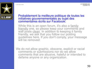 Probablement la meilleure politique de toutes les initiatives gouvernementales au sujet des commentaires écrits sur Facebook:   While this is an open forum, it's also a  family friendly  one, so please keep your comments and wall posts  clean . In addition to keeping it family friendly, we ask that you follow our posting guidelines here. If you don't comply, your message will be removed: We do not allow graphic, obscene, explicit or racial comments or submissions nor do we allow comments that are abusive, hateful or intended to defame anyone or any organization. 