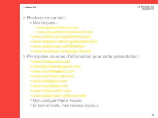 Restons en contact : Mes blogues : www.guillaumebrunet.com   www.bloguemarketinginteractif.com   www.twitter.com/guillaumebrunet www.linkedin.com/in/guillaumebrunet   www.slideshare.net/49009061   www.facebook.com/guigui.brunet   Principales sources d’information pour cette présentation : www.fredcavazza.net   valoriprimilab.blogspot.com   www.michelleblanc.com   www.commoncraft.com   www.wikipedia.com   www.mashable.com www.nickburcher.com   www.slideshare.net/luccormier   Mon collègue Pierre Tessier Et bien entendu mes réseaux sociaux 