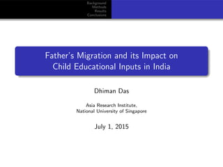 Background
Methods
Results
Conclusions
Father’s Migration and its Impact on
Child Educational Inputs in India
Dhiman Das
Asia Research Institute,
National University of Singapore
July 1, 2015
 