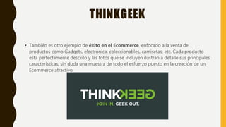 THINKGEEK
• También es otro ejemplo de éxito en el Ecommerce, enfocado a la venta de
productos como Gadgets, electrónica, coleccionables, camisetas, etc. Cada producto
esta perfectamente descrito y las fotos que se incluyen ilustran a detalle sus principales
características; sin duda una muestra de todo el esfuerzo puesto en la creación de un
Ecommerce atractivo.
 