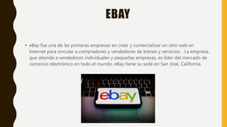EBAY
• eBay fue una de las primeras empresas en crear y comercializar un sitio web en
Internet para vincular a compradores y vendedores de bienes y servicios. . La empresa,
que atiende a vendedores individuales y pequeñas empresas, es líder del mercado de
comercio electrónico en todo el mundo. eBay tiene su sede en San José, California.
 