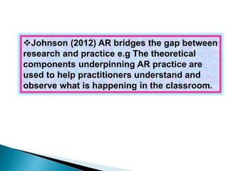 Johnson (2012) AR bridges the gap between 
research and practice e.g The theoretical 
components underpinning AR practice are 
used to help practitioners understand and 
observe what is happening in the classroom. 
