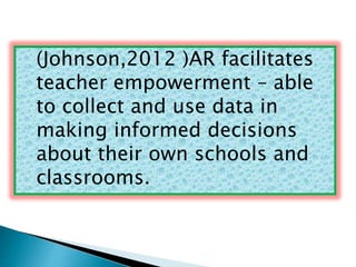 (Johnson,2012 )AR facilitates 
teacher empowerment – able 
to collect and use data in 
making informed decisions 
about their own schools and 
classrooms. 
 