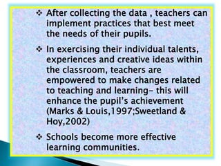  After collecting the data , teachers can 
implement practices that best meet 
the needs of their pupils. 
 In exercising their individual talents, 
experiences and creative ideas within 
the classroom, teachers are 
empowered to make changes related 
to teaching and learning- this will 
enhance the pupil’s achievement 
(Marks & Louis,1997;Sweetland & 
Hoy,2002) 
 Schools become more effective 
learning communities. 
 