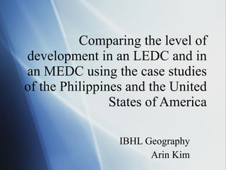 Comparing the level of development in an LEDC and in an MEDC using the case studies of the Philippines and the United States of America IBHL Geography Arin Kim 
