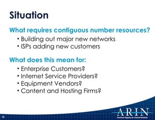 Situation What requires contiguous number resources? Building out major new networks ISPs adding new customers What does this mean for: Enterprise Customers? Internet Service Providers? Equipment Vendors? Content and Hosting Firms?  