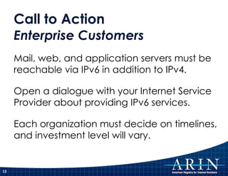 Call to Action  Enterprise Customers Mail, web, and application servers must be reachable via IPv6 in addition to IPv4. Open a dialogue with your Internet Service Provider about providing IPv6 services. Each organization must decide on timelines, and investment level will vary. 