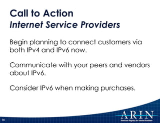 Call to Action Internet Service Providers Begin planning to connect customers via both IPv4 and IPv6 now. Communicate with your peers and vendors about IPv6. Consider IPv6 when making purchases. 