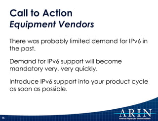 Call to Action Equipment Vendors There was probably limited demand for IPv6 in the past. Demand for IPv6 support will become mandatory very, very quickly. Introduce IPv6 support into your product cycle as soon as possible. 