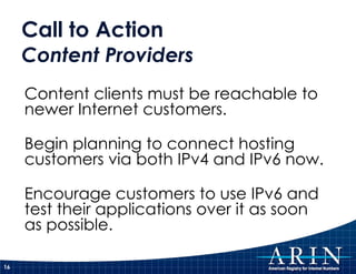 Call to Action Content Providers Content clients must be reachable to newer Internet customers. Begin planning to connect hosting customers via both IPv4 and IPv6 now. Encourage customers to use IPv6 and test their applications over it as soon as possible. 