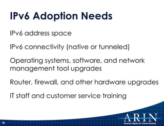 IPv6 Adoption Needs IPv6 address space  IPv6 connectivity (native or tunneled) Operating systems, software, and network management tool upgrades Router, firewall, and other hardware upgrades IT staff and customer service training 
