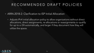 R E C O M M E N D E D D R A F T P O L I C I E S
• ARIN-2018-2: Clarification to ISP Initial Allocation
• Adjusts IPv4 initial allocation policy to allow organizations without direct
allocations, direct assignments, re-allocations or reassignments to qualify
for up to a /24 automatically, and larger if they document how they will
utilize the space.
10
 