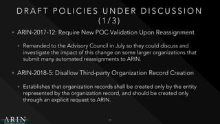 D R A F T P O L I C I E S U N D E R D I S C U S S I O N
( 1 / 3 )
• ARIN-2017-12: Require New POC Validation Upon Reassignment
• Remanded to the Advisory Council in July so they could discuss and
investigate the impact of this change on some larger organizations that
submit many automated reassignments to ARIN.
• ARIN-2018-5: Disallow Third-party Organization Record Creation
• Establishes that organization records shall be created only by the entity
represented by the organization record, and should be created only
through an explicit request to ARIN.
11
 