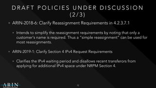 D R A F T P O L I C I E S U N D E R D I S C U S S I O N
( 2 / 3 )
• ARIN-2018-6: Clarify Reassignment Requirements in 4.2.3.7.1
• Intends to simplify the reassignment requirements by noting that only a
customer's name is required. Thus a “simple reassignment” can be used for
most reassignments.
• ARIN-2019-1: Clarify Section 4 IPv4 Request Requirements
• Clarifies the IPv4 waiting period and disallows recent transferors from
applying for additional IPv4 space under NRPM Section 4.
12
 