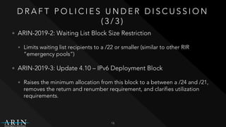 D R A F T P O L I C I E S U N D E R D I S C U S S I O N
( 3 / 3 )
• ARIN-2019-2: Waiting List Block Size Restriction
• Limits waiting list recipients to a /22 or smaller (similar to other RIR
“emergency pools”)
• ARIN-2019-3: Update 4.10 – IPv6 Deployment Block
• Raises the minimum allocation from this block to a between a /24 and /21,
removes the return and renumber requirement, and clarifies utilization
requirements.
13
 