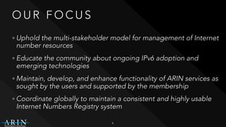 O U R F O C U S
• Uphold the multi-stakeholder model for management of Internet
number resources
• Educate the community about ongoing IPv6 adoption and
emerging technologies
• Maintain, develop, and enhance functionality of ARIN services as
sought by the users and supported by the membership
• Coordinate globally to maintain a consistent and highly usable
Internet Numbers Registry system
4
 