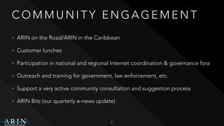 C O M M U N I T Y E N G A G E M E N T
• ARIN on the Road/ARIN in the Caribbean
• Customer lunches
• Participation in national and regional Internet coordination & governance fora
• Outreach and training for government, law enforcement, etc.
• Support a very active community consultation and suggestion process
• ARIN Bits (our quarterly e-news update)
5
 