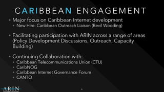 C A R I B B E A N E N G A G E M E N T
• Major focus on Caribbean Internet development
• New Hire: Caribbean Outreach Liaison (Bevil Wooding)
• Facilitating participation with ARIN across a range of areas
(Policy Development Discussions, Outreach, Capacity
Building)
• Continuing Collaboration with:
• Caribbean Telecommunications Union (CTU)
• CaribNOG
• Caribbean Internet Governance Forum
• CANTO
6
 