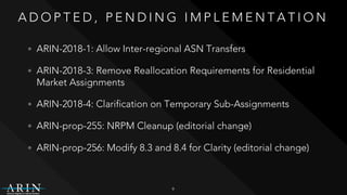 A D O P T E D , P E N D I N G I M P L E M E N T A T I O N
• ARIN-2018-1: Allow Inter-regional ASN Transfers
• ARIN-2018-3: Remove Reallocation Requirements for Residential
Market Assignments
• ARIN-2018-4: Clarification on Temporary Sub-Assignments
• ARIN-prop-255: NRPM Cleanup (editorial change)
• ARIN-prop-256: Modify 8.3 and 8.4 for Clarity (editorial change)
9
 