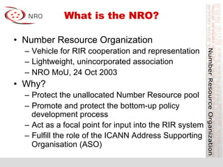 What is the NRO?
•  Number Resource Organization
–  Vehicle for RIR cooperation and representation
–  Lightweight, unincorporated association
–  NRO MoU, 24 Oct 2003
•  Why?
–  Protect the unallocated Number Resource pool
–  Promote and protect the bottom-up policy
development process
–  Act as a focal point for input into the RIR system
–  Fulfill the role of the ICANN Address Supporting
Organisation (ASO)
 