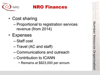 NRO Finances
•  Cost sharing
– Proportional to registration services
revenue (from 2014)
•  Expenses
– Staff cost
– Travel (AC and staff)
– Communications and outreach
– Contribution to ICANN
•  Remains at $823,000 per annum
 