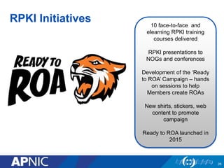 RPKI Initiatives
26
10 face-to-face and
elearning RPKI training
courses delivered
RPKI presentations to
NOGs and conferences
Development of the ‘Ready
to ROA’ Campaign – hands
on sessions to help
Members create ROAs
New shirts, stickers, web
content to promote
campaign
Ready to ROA launched in
2015
 