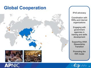 Global Cooperation
IPv6 advocacy
Coordination with
RIRs and Internet
organizations
Engaging with
government
agencies in
training and skills
development
Supporting IANA
Stewardship
Transition
Promoting the
RIR model
28
 
