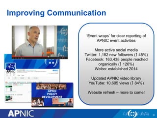 Improving Communication
‘Event wraps’ for clear reporting of
APNIC event activities
More active social media
Twitter: 1,182 new followers (￪ 45%)
Facebook: 163,438 people reached
organically (￪ 126%)
Weibo: established 2014
Updated APNIC video library
YouTube: 10,605 views (￪ 84%)
Website refresh – more to come!
31
 