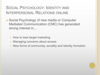Social Psychology: Identity and Interpersonal Relations online	Social Psychology of new media or Computer Mediated Communication (CMC) has generated strong interest in…How to best target marketingManaging concerns about accessNew forms of community, sociality and identity formation