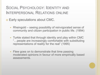 Social Psychology: Identity and Interpersonal Relations online	Early speculations about CMC.Rheingold – seeing possibility of reinvigorated sense of community and citizen participation in public life. (1994)Turkle stated that through identity and play within CMC “…people are increasingly comfortable with substituting representations of reality for the real” (1995)Flew goes on to demonstrate that time passing moderated opinions in favour of more empirically based assessments.