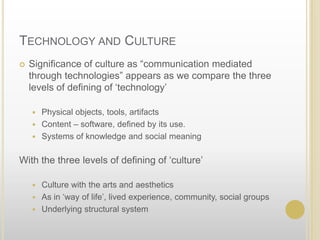 Technology and CultureSignificance of culture as “communication mediated through technologies” appears as we compare the three levels of defining of ‘technology’Physical objects, tools, artifactsContent – software, defined by its use.Systems of knowledge and social meaningWith the three levels of defining of ‘culture’Culture with the arts and aestheticsAs in ‘way of life’, lived experience, community, social groupsUnderlying structural system