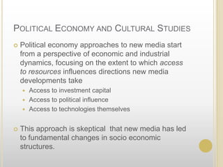Political Economy and Cultural StudiesPolitical economy approaches to new media start from a perspective of economic and industrial dynamics, focusing on the extent to which access to resources influences directions new media developments takeAccess to investment capitalAccess to political influenceAccess to technologies themselvesThis approach is skeptical  that new media has led to fundamental changes in socio economic structures.