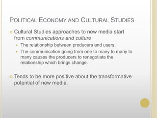Political Economy and Cultural StudiesCultural Studies approaches to new media start from communications and cultureThe relationship between producers and users.  The communication going from one to many to many to many causes the producers to renegotiate the relationship which brings change.Tends to be more positive about the transformative potential of new media.