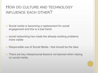 How do culture and technology influence each other? Social media is becoming a replacement for social engagement and this is a bad trend. social networking has made the already existing problems more visibleResponsible use of Social Media - that should be the idea.There are key interpersonal lessons not learned when relying on social media,
