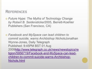 ReferencesFuture Hype: The Myths of Technology Changeby Robert B. Seidensticker2005, Berrett-Koehler Publishers (San Francisco, CA)Facebook and MySpace can lead children to commit suicide, warns Archbishop Nichols Jonathan Wynne-Jones, Daily TelegraphPublished: 9:45PM BST 01 Aug 2009http://www.telegraph.co.uk/news/newstopics/religion/5956719/Facebook-and-MySpace-can-lead-children-to-commit-suicide-warns-Archbishop-Nichols.html