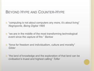 Beyond Hype and Counter-Hype“computing is not about computers any more, it’s about living” Negroponte, Being Digital 1995“we are in the middle of the most transforming technological event since the capture of fire ” Barlow“force for freedom and individualism, culture and morality” Gilder“the land of knowledge and the exploration of that land can be civilisation’s truest and highest calling” Tofler