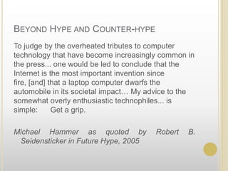 Beyond Hype and Counter-hypeTo judge by the overheated tributes to computer technology that have become increasingly common in the press... one would be led to conclude that the Internet is the most important invention since fire, [and] that a laptop computer dwarfs the automobile in its societal impact… My advice to the somewhat overly enthusiastic technophiles... is simple:      Get a grip.  Michael Hammer as quoted by Robert B. Seidensticker in Future Hype, 2005