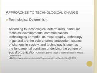 Approaches to technological changeTechnological Determinism.	According to technological determinists, particular technical developments, communications technologies or media, or, most broadly, technology in general are the sole or prime antecedent causes of changes in society, and technology is seen as the fundamental condition underlying the pattern of social organization Chandler, Daniel (1995): 'Technological or Media Determinism’ URL http://www.aber.ac.uk/media/Documents/tecdet/tecdet.html [2/8/09]